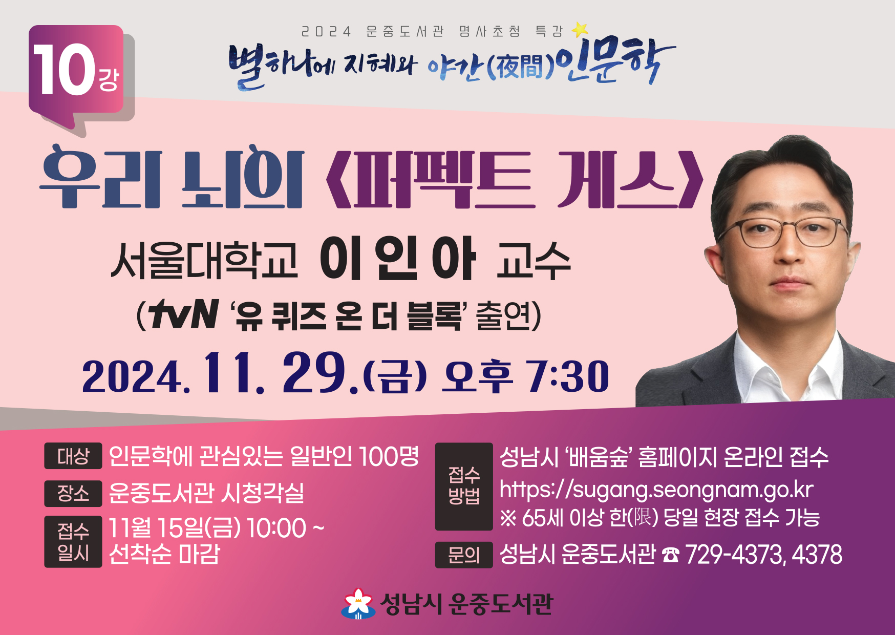  대 상: 성남시민 100명   일 시: 2024. 11. 29.(금) 19:30 ~ 21:30   장 소: 운중도서관 시청각실(B1)   접수일시: 11월15일(금)10:00~ 선착순 마감   접수방법: 성남시‘배움숲’ 홈페이지 온라인 접수 (https://sugang.seongnam.go.kr) ※65세 이상 한(限) 당일 현장 접수 가능   문 의: ☏ 031-729-4373, 4378    ※도서관 주차장이 협소한 관계로 필히 대중교통을 이용해 주시거나  운중동 행정복지센터 공영주차장을 이용해 주시기 바랍니다.