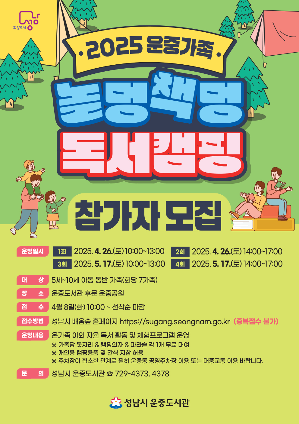 2025 상반기 운중가족 놀멍 책멍 독서캠핑 참가자모집 1회/일자: 2025.4.26.(토)/시간: 10:00~13:00 2회/일자:2025.4.26.(토)/시간: 14:00~17:00 3회/일자: 2025.05.17.(토)/시간: 10:00~13:00 4회/일자: 2025.05.17.(토)/시간: 14:00~17:00ㅍ 접수일: 2025.4.8.(화) 10:00~ 선착순 마감 ※회차 중복신청 불가 (1가족당 1회 신청가능) 대 상 : 5세~10세 아동 동반 가족(회당 7가족) 장 소 : 운중도서관 후문 운중공원 접 수 일 : 4월 8일(화) 10:00 ~ 선착순 마감 접수방법 : 성남시 배움숲 홈페이지https://sugang.seongnam.go.kr 운영내용 : 온가족 야외 자율 독서 활동 및독서관련체험프로그램 운영 ※ 가족당 돗자리 & 캡핑의자 & 파라솔 각 1개 무료 대여 ※ 개인용 캠핑용품 및 간식 지참 허용 ※ 주차장이 협소한 관계로 필히 운중동 공영주차장 이용 또는 대중교통 이용 바랍니다. 문 의 : 성남시 운중도서관 ☎ 729-4373, 4378 접수시 주의사항 1.참가가족 대표자 1인이 배움숲 로그인 수강신청 -> 2.참가자 전원 개인정보수집동의서(배움숲 또는 운중 도서관 홈페이지 서식다운) 작성-> 3.이메일 hyunhj0114@korea.kr 로 발송 -> 4.참가신청 완료 메일 답장 ※ 보험가입건으로 참가자 전원의 주민등록번호가 필요합니다