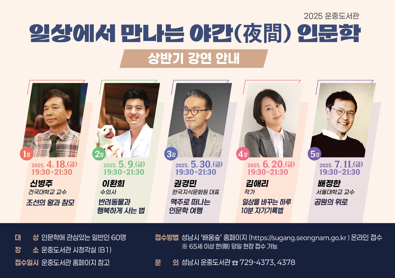 『일상에서 만나는 야간 인문학』 상반기 일정 1. 제목: 조선의 왕과 참모/강사: 신 병 주 교수/일시: 2025.04.18.(금), 19:30 ~ 21:30/모집: 2025.04.04.(금) 10:00~ 마감시  2. 제목: 반려동물과 행복하게 사는 법/강사: 이 환 희 수의사/일시: 2025.05.09.(금), 19:30 ~ 21:30/모집: 2025.04.25.(금) 10:00~ 마감시  3. 제목: 맥주로 떠나는 인문학 여행/강사: 권 경 민 대표/일시: 2025.05.30.(금), 19:30 ~ 21:30/모집: 2025.05.16.(금) 10:00~ 마감시  4. 제목: 일상을 바꾸는 하루 10분 자기기록법/강사: 김 애 리 작가/일시: 2025.06.20.(금), 19:30 ~ 21:30/모집: 2025.06.06.(금), 10:00~ 마감시  5. 제목: 공원의 위로/ 강사: 배 정 한 교수/일시: 2025.07.11.(금), 19:30 ~ 21:30/모집: 2025.06.27.(금) 10:00~ 마감시  장 소: 운중도서관 시청각실(B1) 접수방법: 성남시‘배움숲’ 홈페이지 온라인 접수 (https://sugang.seongnam.go.kr) ※65세 이상 한(限) 당일 현장 접수 가능 문 의: ☏ 031-729-4373, 4378