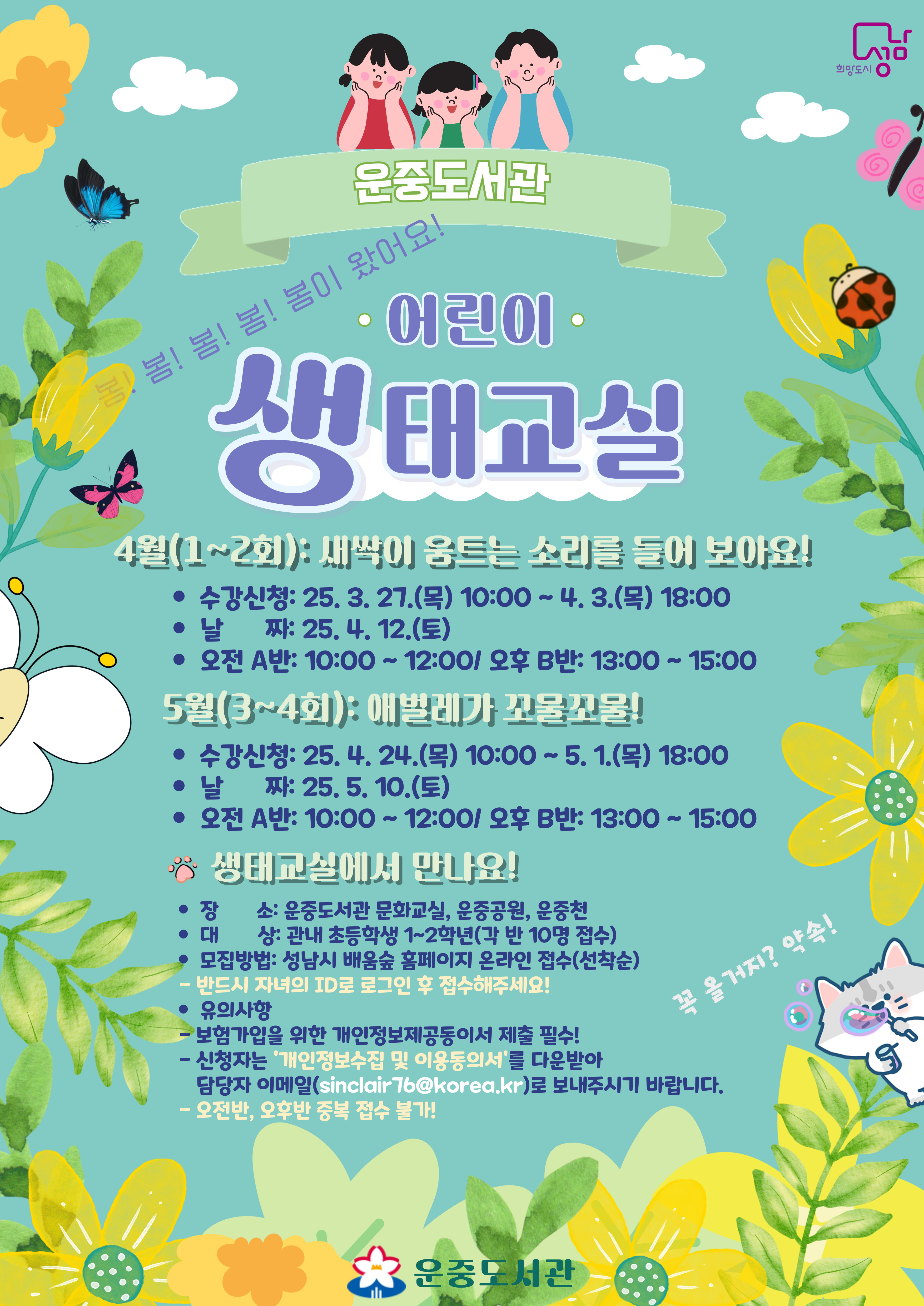 [체험 행사]2025년 상반기 운중도서관 어린이 생태교실 모집 안내  ♦ 4월 (1~2회차 수업)  ● 일 자: 25. 4. 12.(토)  ● 수업: 새싹이 움트는 소리를 들어 보아요!  - A반(오전) 10:00~12:00(10명) - B반(오후) 13:00~15:00(10명) □ 수강신청: 3. 27.(목) 10:00 ~ 4. 3.(목) 18:00  ♦ 5월 (3~4회차 수업)  ● 일 자: 25. 5. 10.(토)  ● 수업: 애벌레가 꼬물꼬물!  - A반(오전) 10:00~12:00(10명) - B반(오후) 13:00~15:00(10명) □ 수강신청: 4. 24.(목) 10:00 ~ 5. 1.(목) 18:00  ♦생태교실 안내  ● 신청 후 '개인정보 수집 및 이용 동의서' 제출(단체보험가입용): 담당자 이메일  [sinclair76@korea.kr]  ♦ 개인정보제공동의서를 제출하지 않을 경우 접수 취소가 되니 유의하시기 바랍니다!  □ 수 업 장 소: 운중도서관 인근(문화교실, 운중공원, 운중천)  □ 수 업 대 상: 관내 초등 1~2학년 (각 반 10명 접수)  □ 접 수 방 법: 성남시 배움숲 홈페이지 온라인 선착순 접수  ※ 반드시 자녀ID로 로그인 후 접수해주세요 ※ 오전반, 오후반 중복접수 불가! ※ 바로가기: 성남시 배움숲(https://sugang.seongnam.go.kr)   □ 문의사항: 031)729-4374    ※ 유의사항  ■ 1인 1강좌만 신청 가능  ■ 자녀ID로 로그인 후 접수하세요.  ■ 접수마감 후 수강 취소할 경우 반드시 담당자(☎031-729-4374)에게 연락 필수!