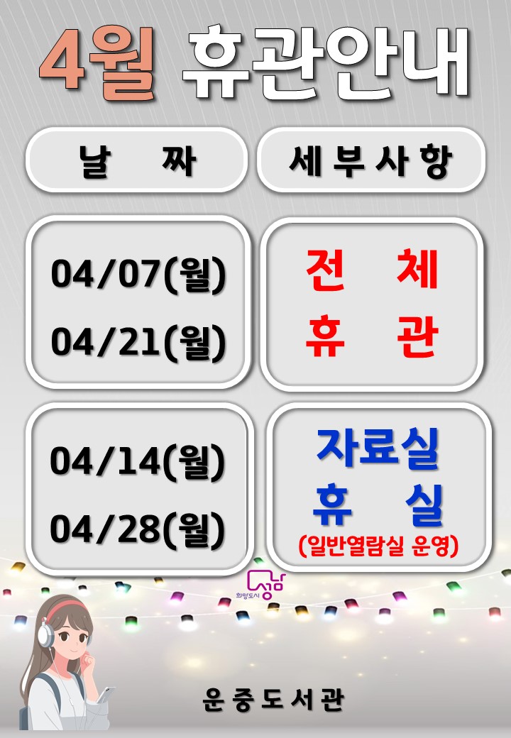 4월 운중도서관 휴관 및 휴실 안내  ※ 매월 첫째, 셋째 월요일 전체 휴관 ※  ※ 전체 휴관 및 휴실, 정문 무인반납기 운영※     ○ 전체 휴관 : 4/7(월), 4/21(월)  ▶문헌실 · 어린이 자료실 · 일반열람실 전체 휴실  ▶정문 무인반납기 운영    ○ 자료실 휴실 : 4/14(월), 4/28(월)  ▶일반열람실 운영  ▶정문 무인반납기 운영    ○ 운영시간   ▶평일  - 문헌실 09:00 ~ 20:00  - 어린이실 09:00 ~ 18:00  - 일반열람실 07:00 ~ 22:00   ▶주말  - 문헌실 09:00 ~ 18:00  - 어린이실 09:00 ~ 18:00  - 일반열람실 07:00 ~ 22:00