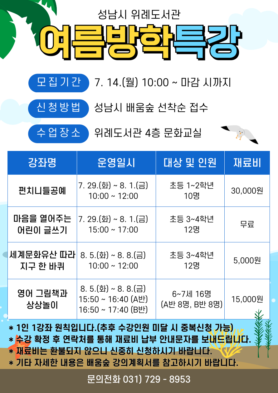 2025년 성남시 위례도서관 여름방학특강 수강생 모집 안내 ▷ 운영기간: 7. 29.(화) ~ 8. 8.(금) ▷ 수업장소: 위례도서관 4층 문화교실 ▷ 대상: 6,7세 유아 및 초등학생 50명 ▷ 수강료는 무료이나 재료비는 본인 부담입니다.  ▷ 접수기간: 7. 14.(월) 10:00 ~ 마감 시까지  ▷ 접수방법 : 성남시 평생학습 포털 ‘배움숲‘ 선착순 접수 https://sugang.seongnam.go.kr/  ※ 배움숲 회원가입 후 수강하는 어린이의 ID로 수강신청  ▷ 문의: 위례도서관팀 031-729-8953  ▷운영 내용 <펀치니들공예> 운영일시: 7. 29.(화) ~ 8. 1.(금) 10:00-12:00 대상 및 인원: 초등 1~2학년 10명 재료비: 30,000원   <마음을 열어주는 어린이 글쓰기> 운영일시: 7. 29.(화) ~ 8. 1.(금) 15:00-17:00 대상 및 인원: 초등 3~4학년 12명 재료비: 무료  <세계문화유산 따라 지구 한 바퀴> 운영일시: 8. 5.(화) ~ 8. 8.(금) 10:00-12:00 대상 및 인원: 초등 3~4학년 12명 재료비: 5,000원  <영어 그림책과 상상놀이> 운영일시: 8. 5.(화) ~ 8. 8.(금) 15:50-16:40(A반), 16:50-17:40(B반) 대상 및 인원: 유아(2019~20년생) 16명(A반 8명, B반 8명) 재료비: 15,000원  [접수 시 유의사항]  ▷ 배움숲 홈페이지에 회원가입이 되어 있어야 합니다. ▷ 반드시 수강할 어린이 ID로 신청하여 주시기 바랍니다. ▷ 1인 1강좌 원칙으로 중복신청이 불가합니다. (추후 수강인원 미달 시 중복신청 가능) ▷ 수강 확정 후 수강생 연락처를 통해 재료비 납부 안내문자를 보내드립니다. ▷ 재료비는 환불이 불가하오니 신중한 수강신청 부탁드립니다. ▷ 강좌별 자세한 내용은 첨부파일 또는 배움숲 강의계획서를 참고하시기 바랍니다. ▷ 상기 일정 및 내용은 사정에 따라 변경될 수 있습니다.
