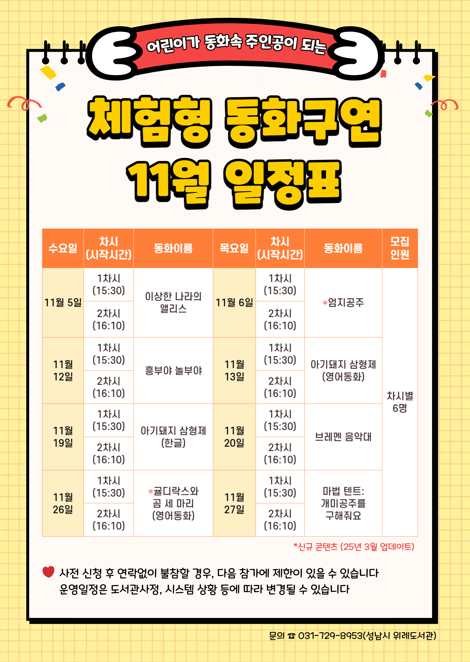 수요일	동 화	목요일	동 화	인 원 11월 5일	1차	이상한 나라의 앨리스	11월 6일	1차	엄지공주	각 6명 2차	2차 11월 12일	1차	흥부야 놀부야	11월 13일	1차	아기돼지 삼형제 (영어동화) 2차	2차 11월 19일	1차	아기돼지 삼형제 (한글)	11월 20일	1차	브레멘 음악대 2차	2차 11월 26일	1차	귤디락스와 곰 세 마리 (영어동화)	11월 27일	1차	마법 텐트: 개미공주를 구해줘요 2차	2차  ★ 접수 시 유의사항 ☆ 배움숲 홈페이지에 회원가입이 되어 있어야 합니다. ☆ 반드시 수강할 어린이 ID로 신청하여 주시기 바랍니다. ☆ 상기 일정 및 내용은 사정에 따라 변경될 수 있습니다. ☆ 사전 신청 후 연락없이 불참할 경우, 다음 참가에 제한이 있을 수 있습니다. 운영일정은 도서관 사정, 시스템 상황 등에 따라 변경될 수 있습니다. ☆ 수업시간은 대개 30~40분 내외입니다. 운영 컨텐츠에 따라 운영시간에 다소 차이가 있을 수 있습니다.