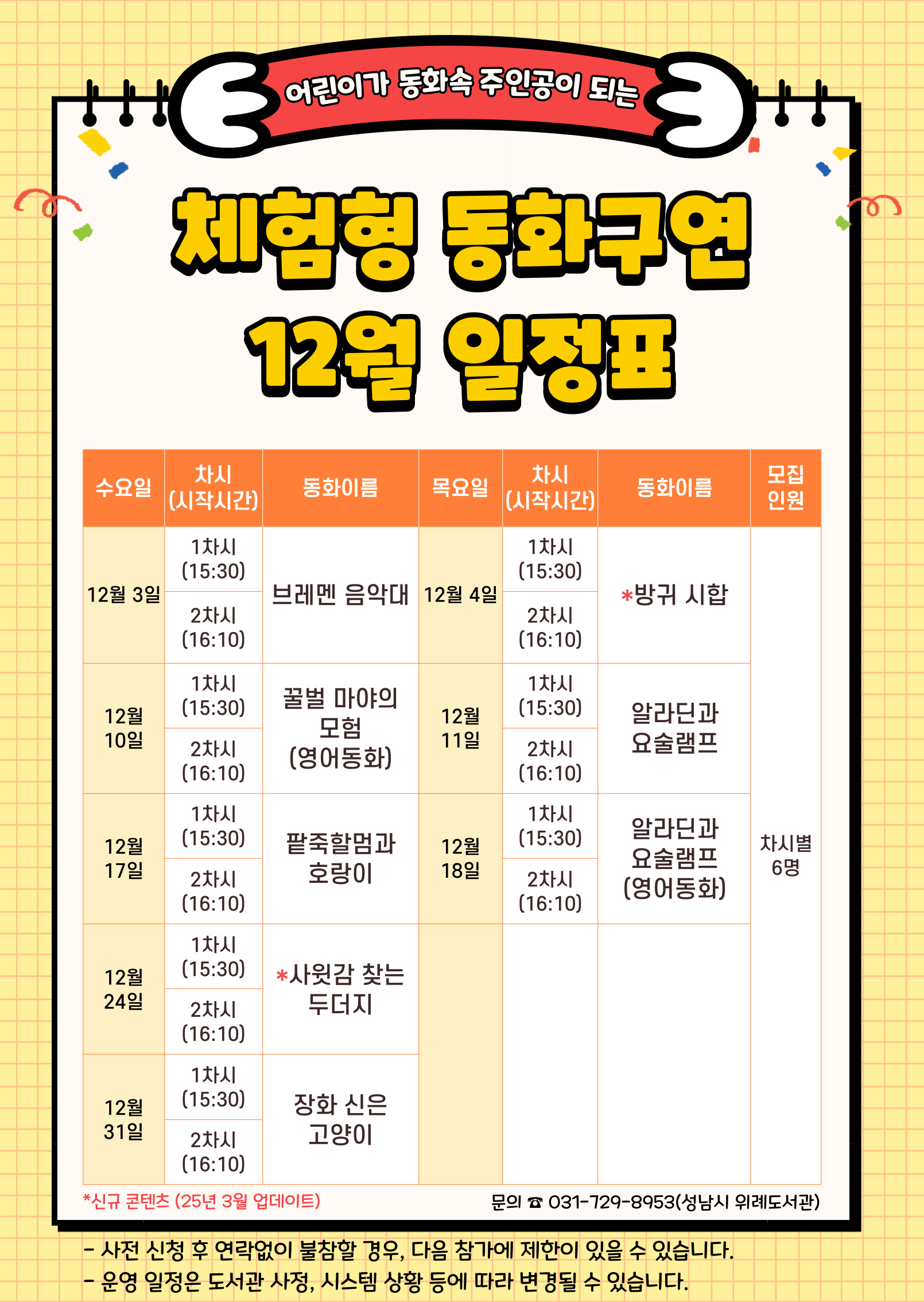 수요일	동 화	목요일	동 화	인 원 12월 3일	1차	브레멘 음악대	12월 4일	1차	방귀 시합	각 6명 2차	2차 12월 10일	1차	꿀벌 마야의 모험 (영어동화)	12월 11일	1차	알라딘과 요술램프 2차	2차 12월 17일	1차	팥죽할멈과 호랑이	12월 18일	1차	알라딘과 요술램프 (영어동화) 2차	2차 12월 24일	1차	사윗감 찾는 두더지	   2차	 12월 31일	1차	장화 신은 고양이	    2차  ★ 접수 시 유의사항 ☆ 배움숲 홈페이지에 회원가입이 되어 있어야 합니다. ☆ 반드시 수강할 어린이 ID로 신청하여 주시기 바랍니다. ☆ 상기 일정 및 내용은 사정에 따라 변경될 수 있습니다. ☆ 사전 신청 후 연락없이 불참할 경우, 다음 참가에 제한이 있을 수 있습니다. 운영일정은 도서관 사정, 시스템 상황 등에 따라 변경될 수 있습니다. ☆ 수업시간은 대개 30~40분 내외입니다. 운영 컨텐츠에 따라 운영시간에 다소 차이가 있을 수 있습니다.