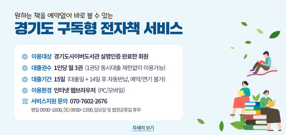 <경기도 구독형 전자책 서비스 개시>
    1) 이용대상 : 경기도사이버도서관 실명인증 완료한 회원
    2) 대출권수 : 회원 1인당 월 3권 ※ 1권당 동시접속자 수 제한없이 이용가능
    3) 대출기간 : 15일(대출일 포함 14일)  ※ 14일 후 자동반납, 수동반납 불가
    4) 이용환경 : 인터넷 브라우저(PC/모바일)
    5) 제공수량 : 약 6만종 이상, 매월 최소 1,000종 이상 신규 전자책 갱신