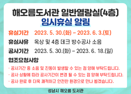 해오름도서관 일반열람실(4층) 임시휴실 알림
 ⚫ 휴실기간 : 2023. 5. 30.(화) ~ 2023. 6. 3.(토) 
 ⚫ 휴실사유 : 옥상 및 4층 데크 방수공사 소음
 ⚫ 공사기간 : 2023. 5. 30.(화) ~ 2023. 6. 18.(일) 
 ⚫ 협조요청사항
   - 공사기간 중 소음 및 진동이 발생할 수 있는 점 양해 부탁드립니다.
   - 공사 상황에 따라 공사기간이 변경 될 수 있는 점 양해 부탁드립니다.  
   - 공사 완료 후 더욱 쾌적하고 안전한 환경으로 만나 뵙겠습니다.
성남시 해오름도서관