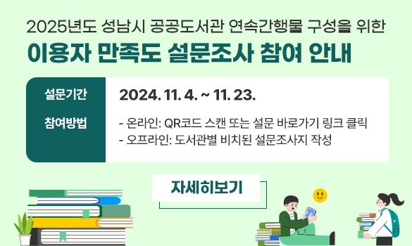 <2025년도 성남시 공공도서관 연속간행물 구성을 위한 이용자 만족도 설문조사 참여 안내>
▷설문기간: 2024. 11. 4. ~ 11. 23.
▷참여방법
- 온라인: QR코드 스캔 또는 설문 바로가기 링크 클릭
- 오프라인: 도서관별 비치된 설문조사지 작성