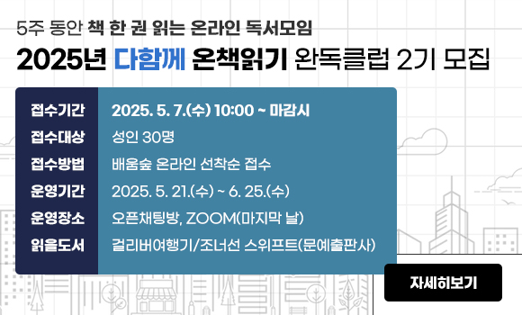 5주 동안 책 한 권 읽는 온라인 독서모임
2025년 다함께 온책읽기 완독클럽 2기 모집

접수기간: 2025. 5. 7.(수) 10:00 ~ 마감시
접수대상: 성인 30명
접수방법: 배움숲 온라인 선착순 접수
운영기간: 2025. 5. 21.(수) ~ 6. 25.(수)
운영장소: 오픈채팅방, ZOOM(마지막 날)
읽을도서: 걸리버여행기/조너선 스위프트(문예출판사)

자세히보기