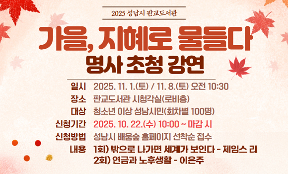 판교도서관 『가을, 지혜로 물들다』 명사 초청 강연 안내

내용 :
가을, 지혜로 물들다
명사 초청 강연
일시: 2025. 11. 1.(토) / 11. 8.(토) 오전 10:30
장소: 판교도서관 시청각실(로비층)
대상: 청소년 이상 성남시민(회차별 100명)
신청기간: 2025. 10. 22.(수) 10:00 ~ 마감 시
신청방법: 성남시 배움숲 홈페이지 선착순 접수
내용: 1회) 밖으로 나가면 세계가 보인다 - 제임스 리
2회) 연금과 노후생활 - 이은주