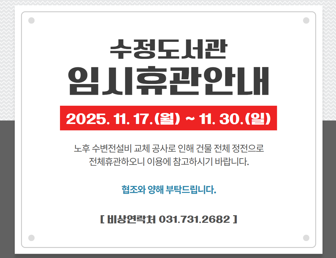 수정도서관 임시휴관(2025. 11. 17.~11. 30.) 알림

노후 수변전설비 교체 공사로 인해 다음과 같이 임시휴관(전체휴관) 하오니 이용에 참고하시기 바랍니다.
◎ 휴관기간: 2025. 11. 17.(월) ~ 11. 30.(일), 2주간
◎ 휴관사유: 수정도서관 노후 수변전 설비 교체에 따른 건물 전체 정전