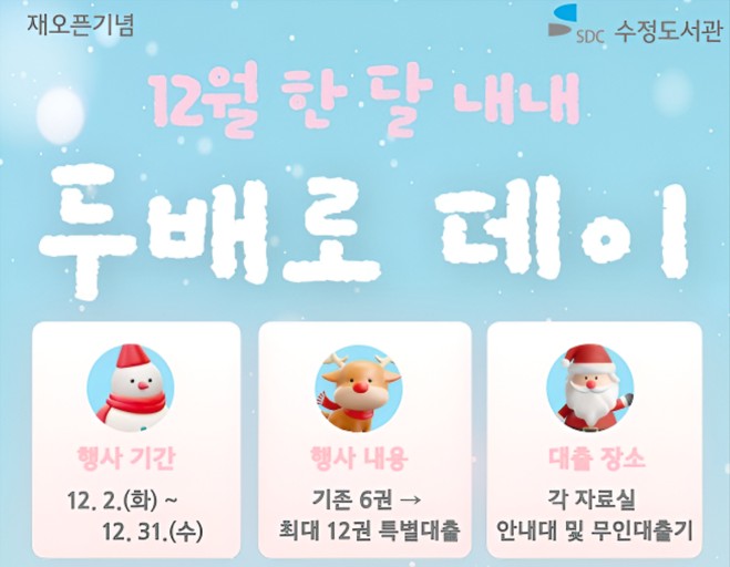 ● 수정도서관 <두배로 데이> 안내 ●

- 운영기간 : 2025. 12. 2.(화) ~ 12. 31.(수)
- 운영장소 : 어린이가족열람실, 문헌정보실
- 대출권수: 기존 6권 → 최대 12권 특별대출 (유아 및 다자녀회원도 최대 12권까지 대출가능)